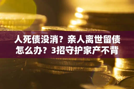 北京人死债没消？亲人离世留债怎么办？3招守护家产不背锅