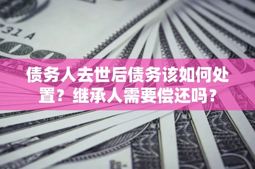 北京债务人去世后债务该如何处置？继承人需要偿还吗？