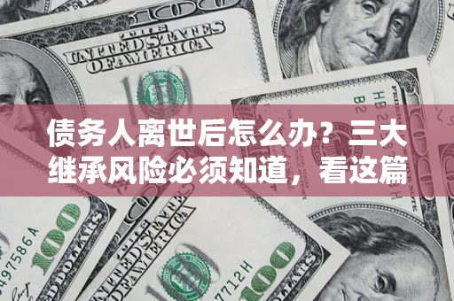 北京债务人离世后怎么办？三大继承风险必须知道，看这篇就够了