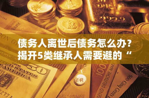 北京债务人离世后债务怎么办？揭开5类继承人需要避的“坑”