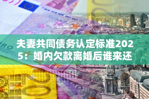 北京夫妻共同债务认定标准2025:婚内欠款离婚后谁来还? 北京夫妻共同债务认定标准2025:婚内欠款离婚后谁来还?
