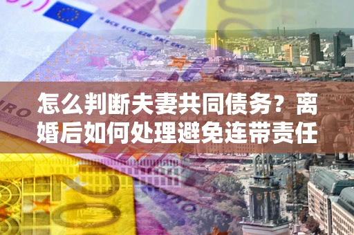 北京怎么判断夫妻共同债务？离婚后如何处理避免连带责任？